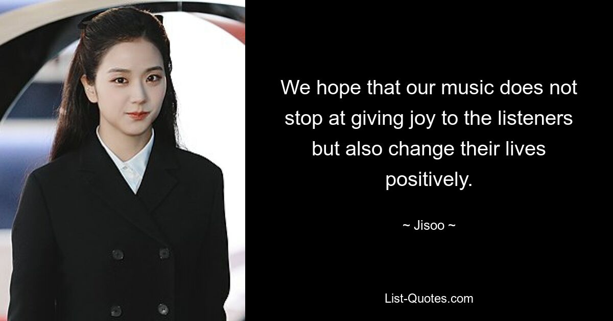 We hope that our music does not stop at giving joy to the listeners but also change their lives positively. — © Jisoo