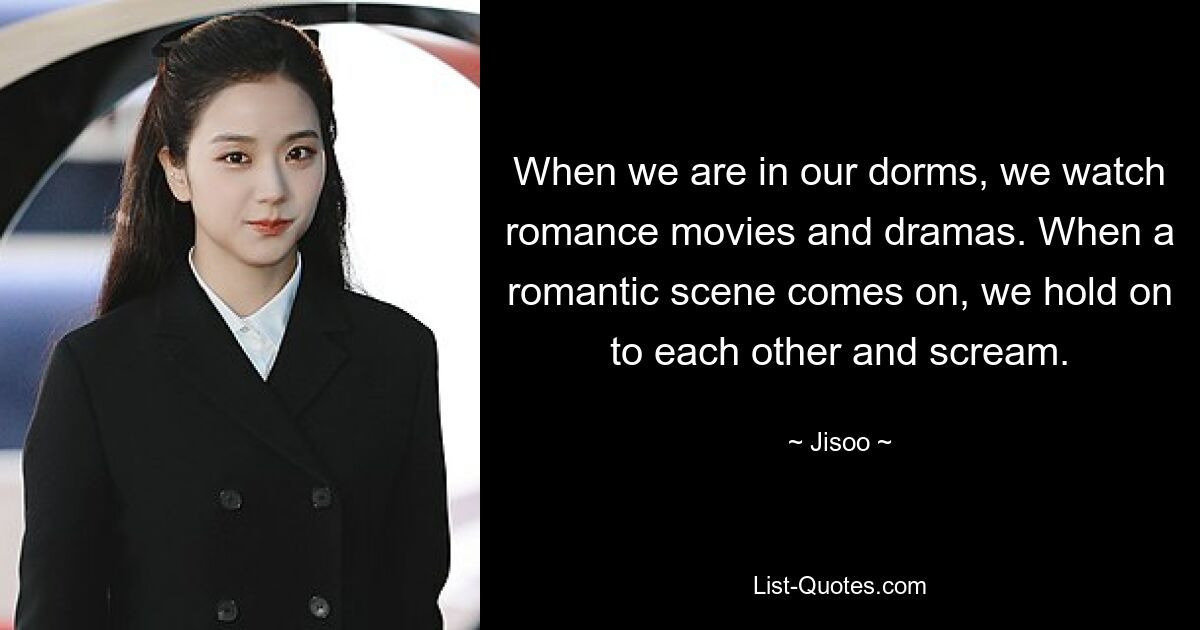 When we are in our dorms, we watch romance movies and dramas. When a romantic scene comes on, we hold on to each other and scream. — © Jisoo