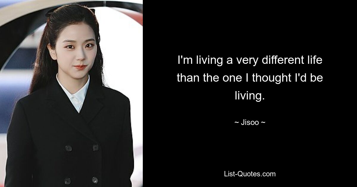 I'm living a very different life than the one I thought I'd be living. — © Jisoo