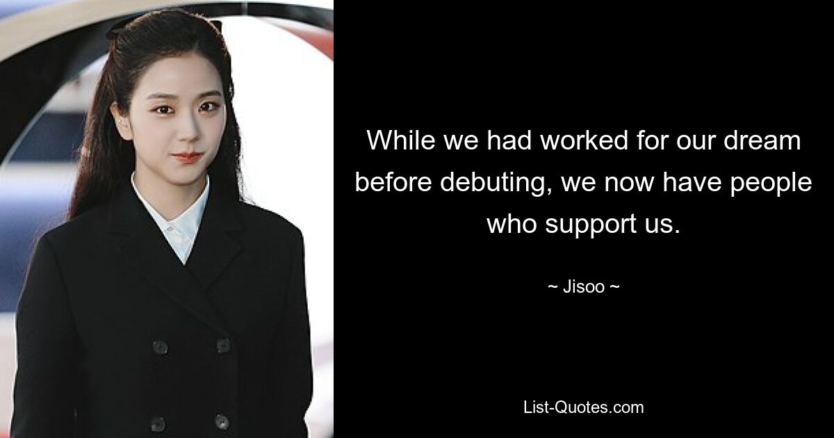 While we had worked for our dream before debuting, we now have people who support us. — © Jisoo