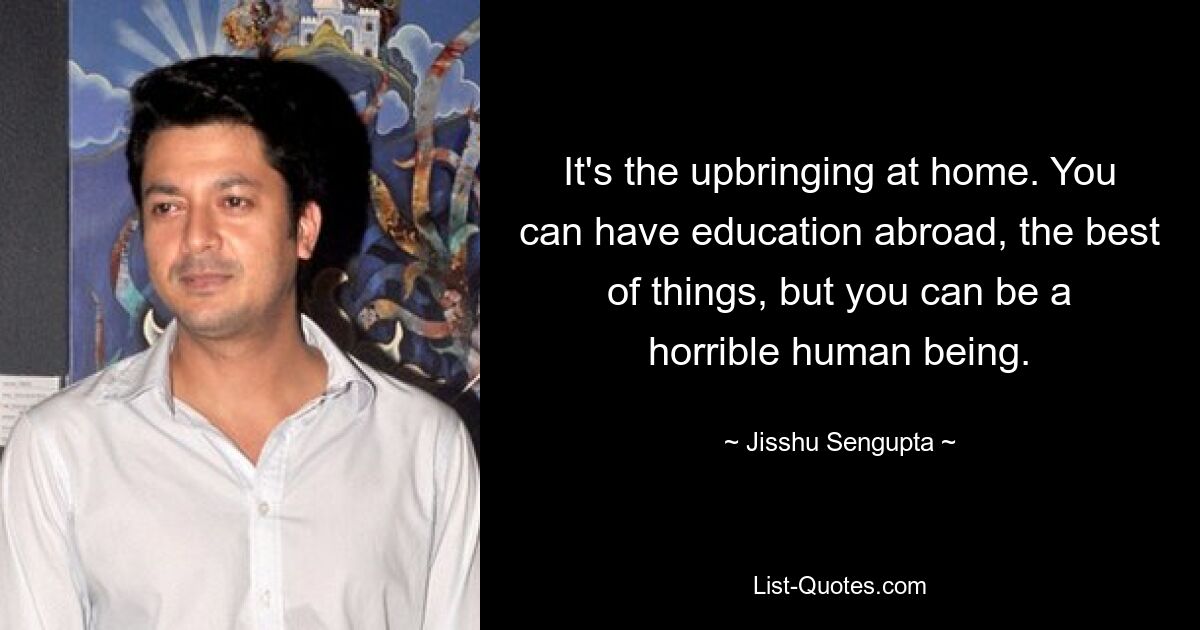 It's the upbringing at home. You can have education abroad, the best of things, but you can be a horrible human being. — © Jisshu Sengupta