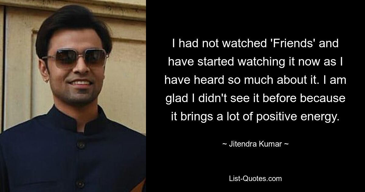 I had not watched 'Friends' and have started watching it now as I have heard so much about it. I am glad I didn't see it before because it brings a lot of positive energy. — © Jitendra Kumar