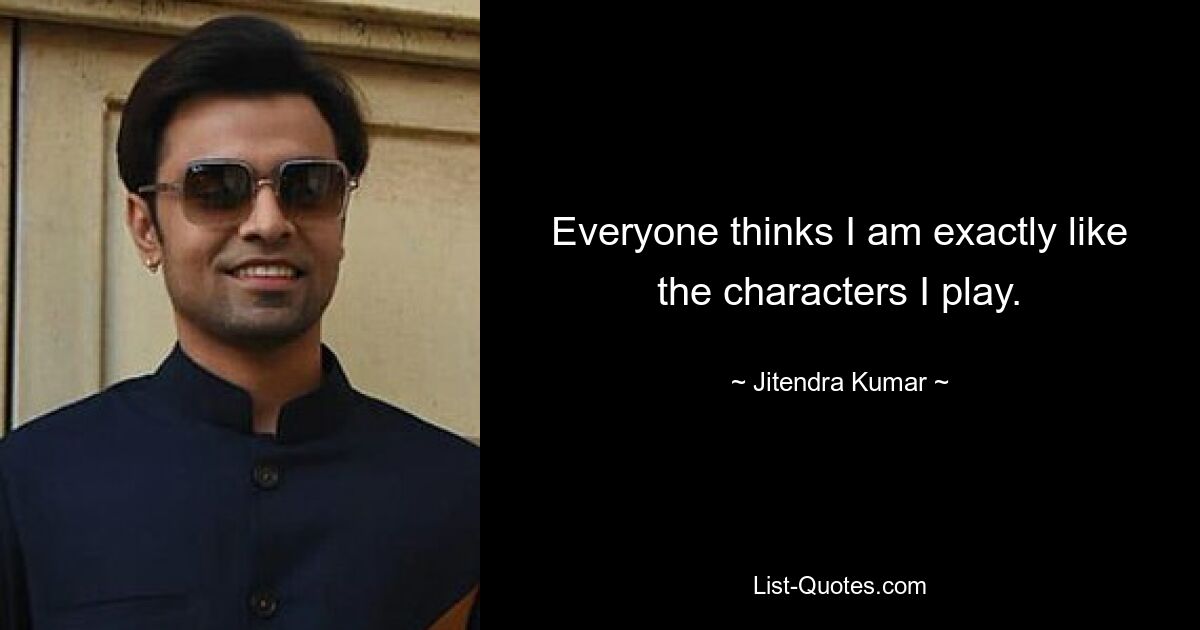 Everyone thinks I am exactly like the characters I play. — © Jitendra Kumar