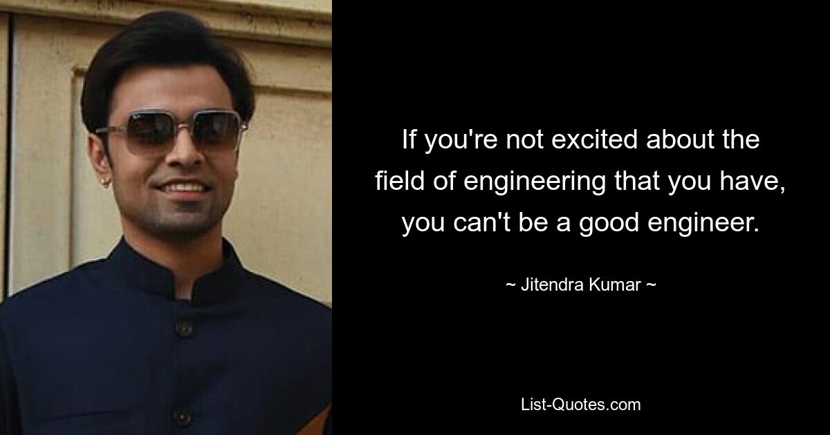 If you're not excited about the field of engineering that you have, you can't be a good engineer. — © Jitendra Kumar