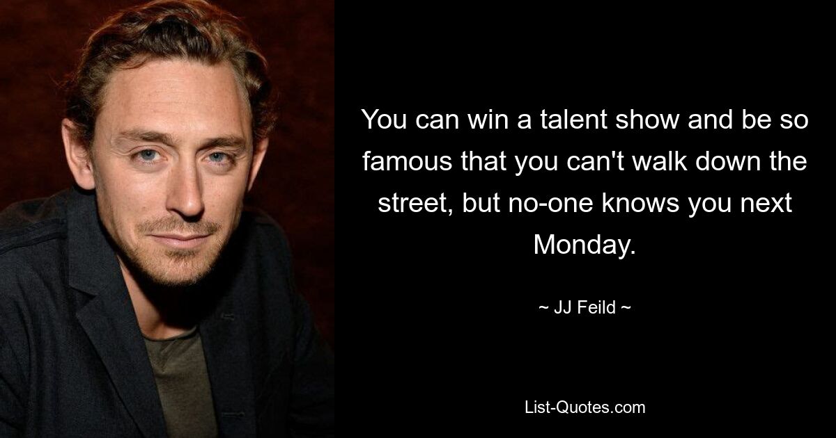 You can win a talent show and be so famous that you can't walk down the street, but no-one knows you next Monday. — © JJ Feild