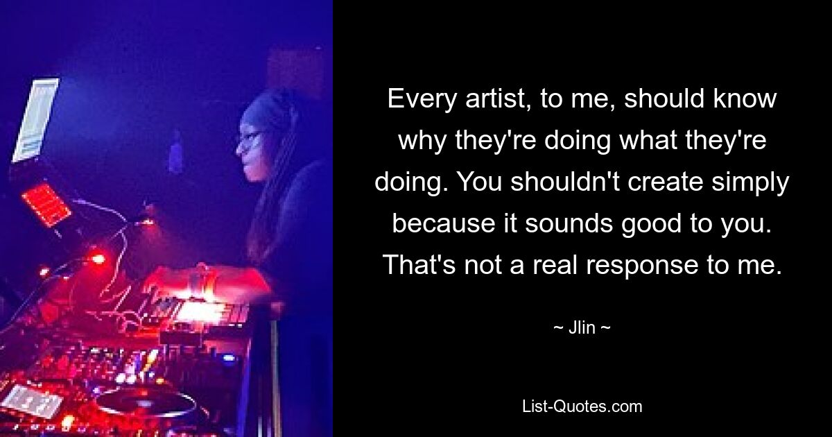 Every artist, to me, should know why they're doing what they're doing. You shouldn't create simply because it sounds good to you. That's not a real response to me. — © Jlin