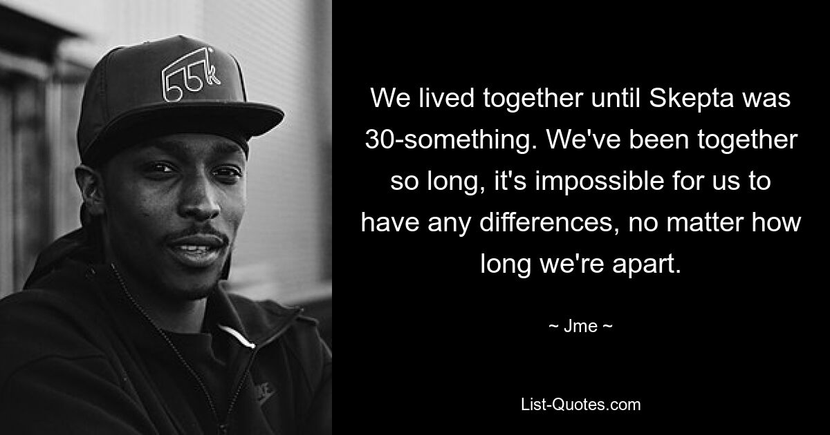 We lived together until Skepta was 30-something. We've been together so long, it's impossible for us to have any differences, no matter how long we're apart. — © Jme