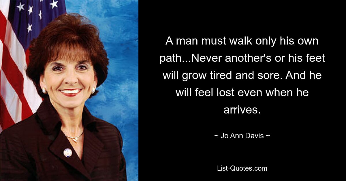 A man must walk only his own path...Never another's or his feet will grow tired and sore. And he will feel lost even when he arrives. — © Jo Ann Davis