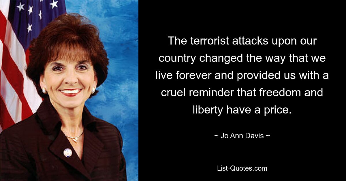 The terrorist attacks upon our country changed the way that we live forever and provided us with a cruel reminder that freedom and liberty have a price. — © Jo Ann Davis