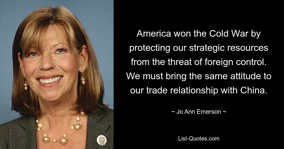 America won the Cold War by protecting our strategic resources from the threat of foreign control. We must bring the same attitude to our trade relationship with China. — © Jo Ann Emerson