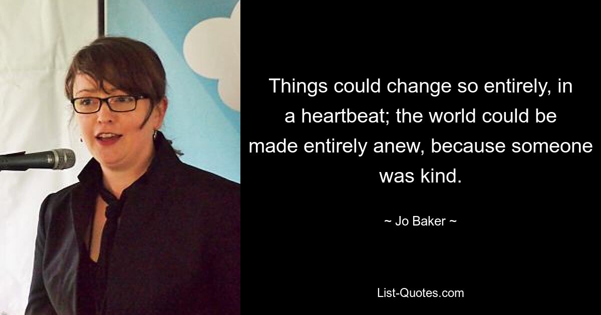 Things could change so entirely, in a heartbeat; the world could be made entirely anew, because someone was kind. — © Jo Baker