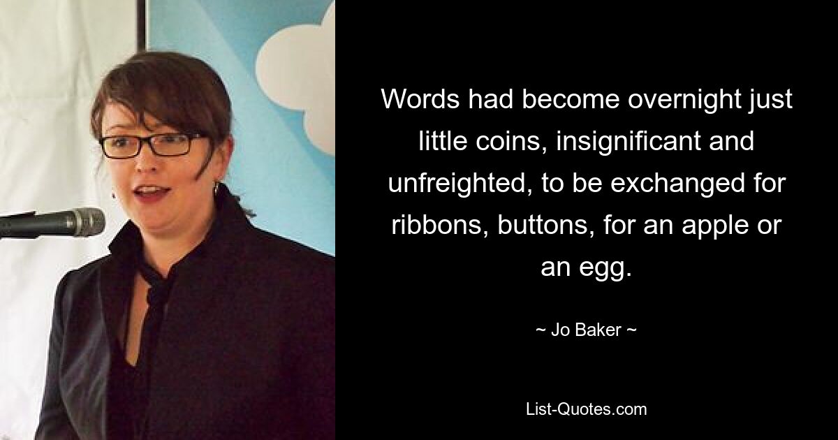 Words had become overnight just little coins, insignificant and unfreighted, to be exchanged for ribbons, buttons, for an apple or an egg. — © Jo Baker