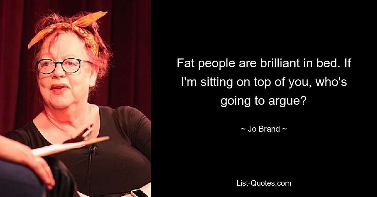 Fat people are brilliant in bed. If I'm sitting on top of you, who's going to argue? — © Jo Brand