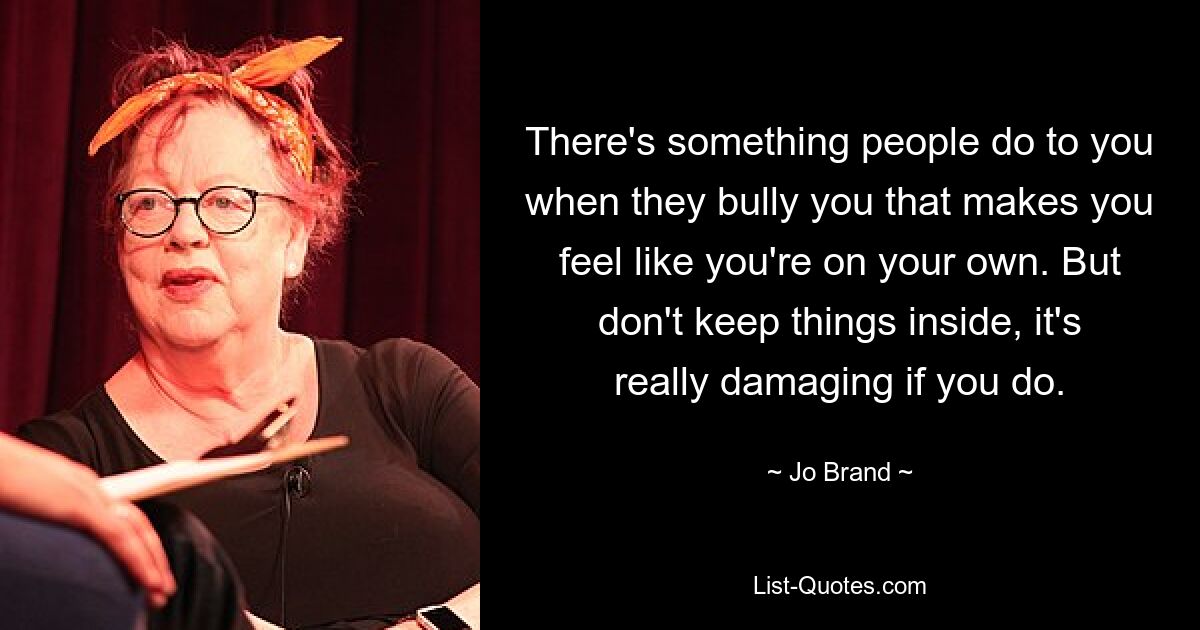 There's something people do to you when they bully you that makes you feel like you're on your own. But don't keep things inside, it's really damaging if you do. — © Jo Brand