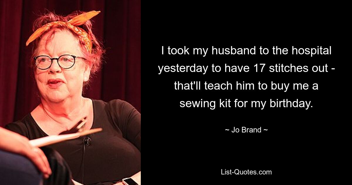 I took my husband to the hospital yesterday to have 17 stitches out - that'll teach him to buy me a sewing kit for my birthday. — © Jo Brand