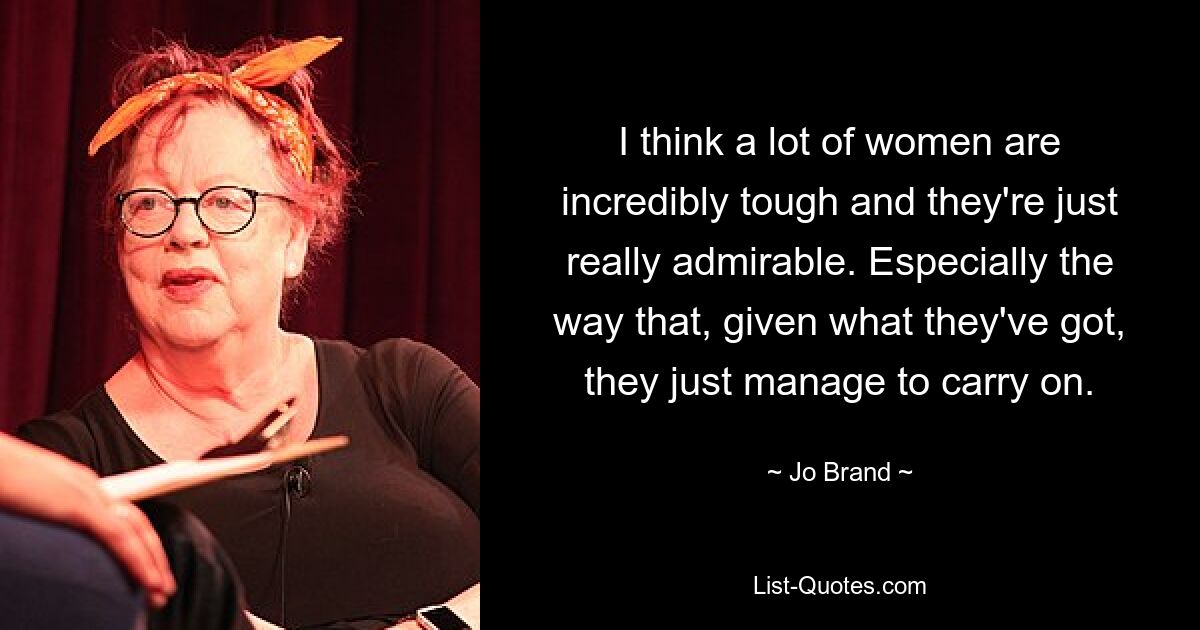 I think a lot of women are incredibly tough and they're just really admirable. Especially the way that, given what they've got, they just manage to carry on. — © Jo Brand