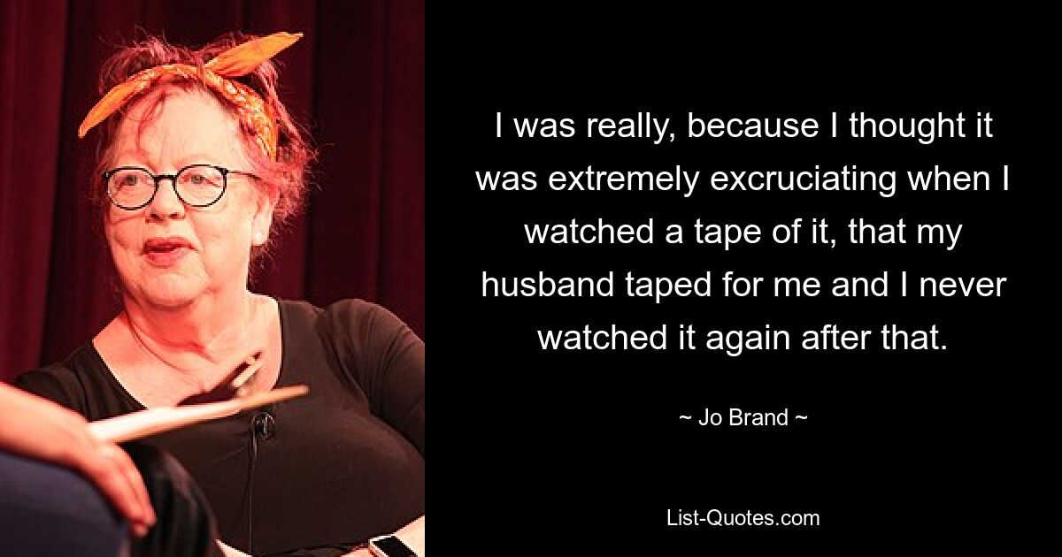 I was really, because I thought it was extremely excruciating when I watched a tape of it, that my husband taped for me and I never watched it again after that. — © Jo Brand