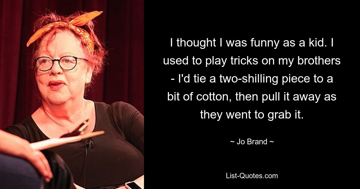 I thought I was funny as a kid. I used to play tricks on my brothers - I'd tie a two-shilling piece to a bit of cotton, then pull it away as they went to grab it. — © Jo Brand