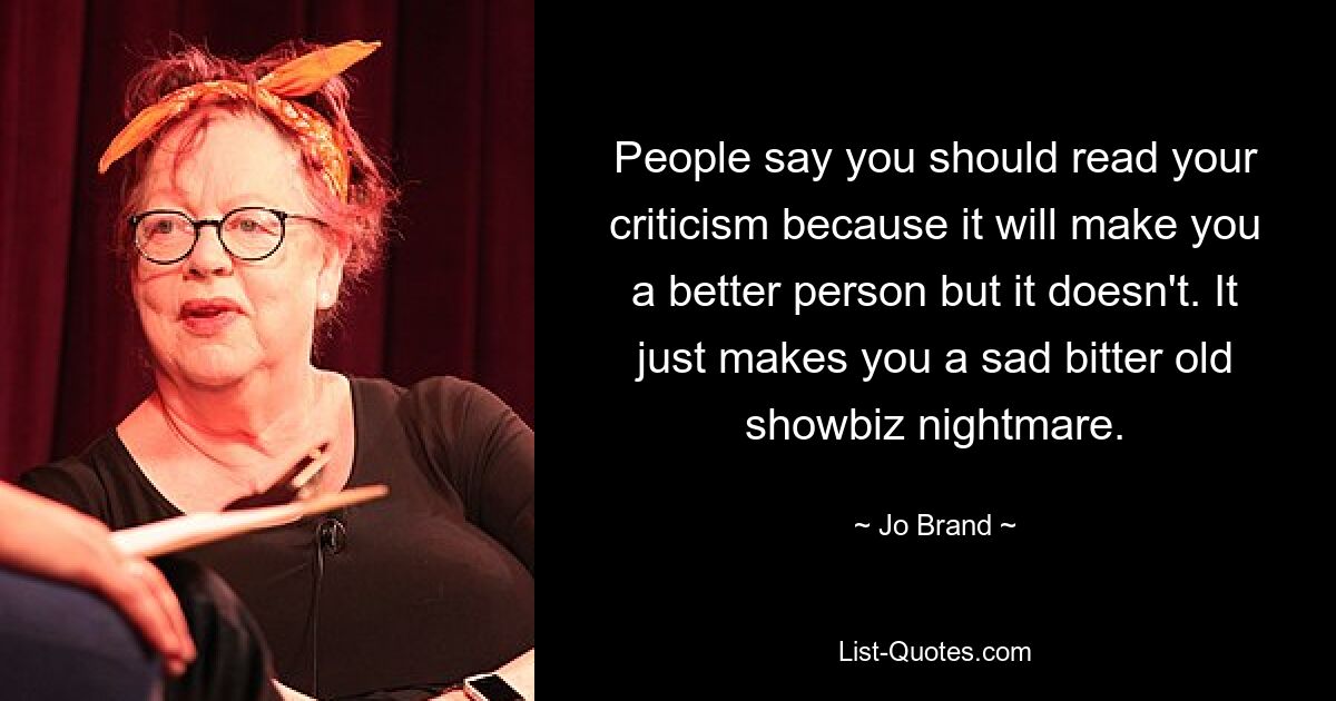 People say you should read your criticism because it will make you a better person but it doesn't. It just makes you a sad bitter old showbiz nightmare. — © Jo Brand