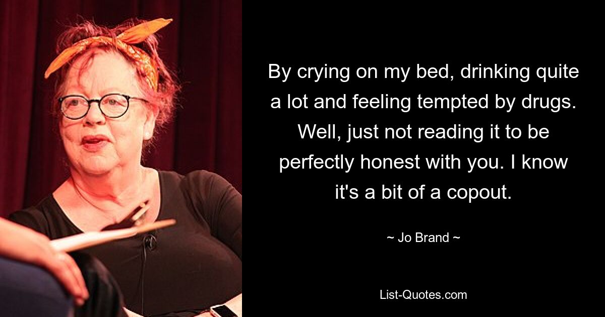 By crying on my bed, drinking quite a lot and feeling tempted by drugs. Well, just not reading it to be perfectly honest with you. I know it's a bit of a copout. — © Jo Brand