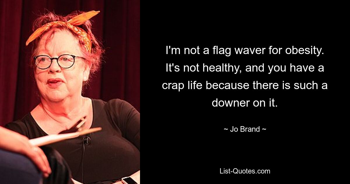 I'm not a flag waver for obesity. It's not healthy, and you have a crap life because there is such a downer on it. — © Jo Brand