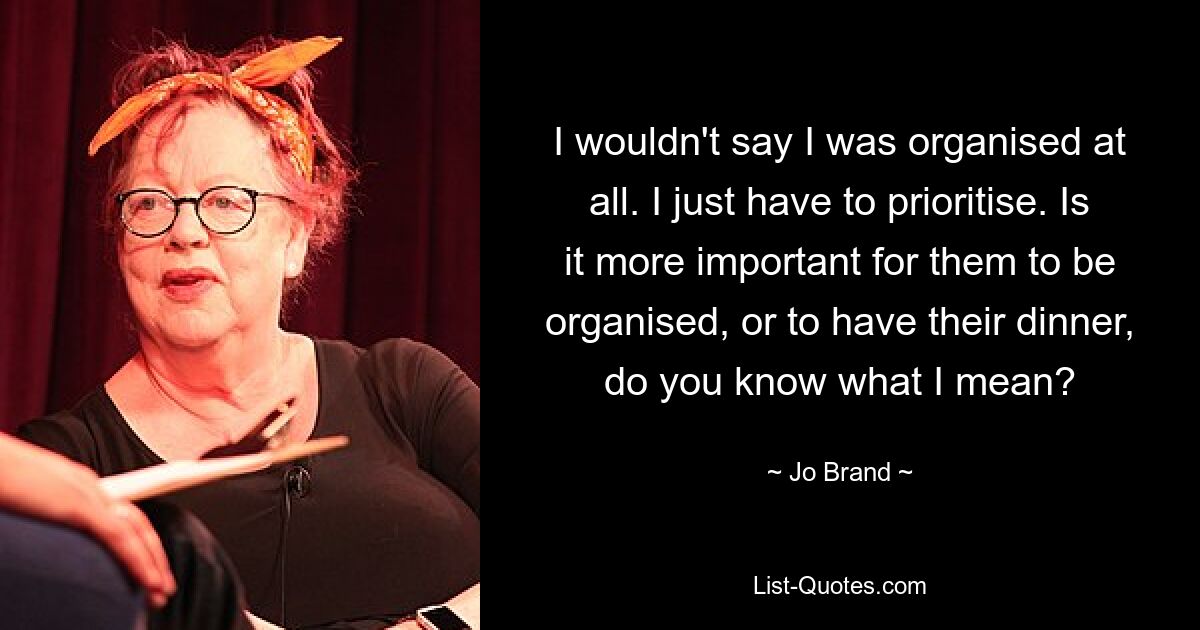 I wouldn't say I was organised at all. I just have to prioritise. Is it more important for them to be organised, or to have their dinner, do you know what I mean? — © Jo Brand