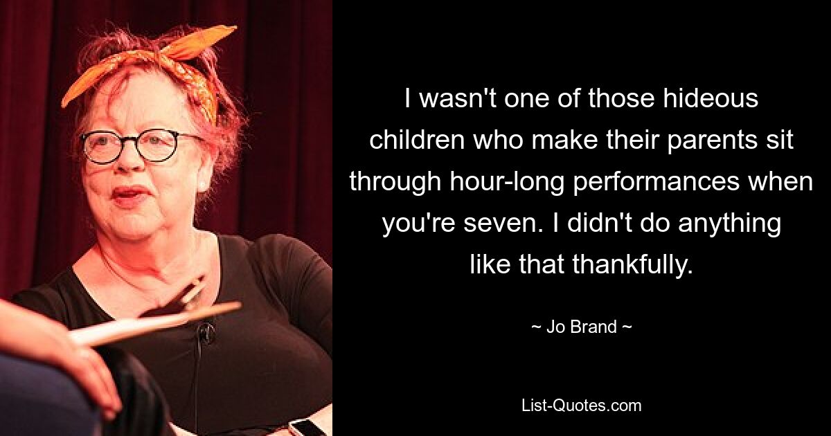 I wasn't one of those hideous children who make their parents sit through hour-long performances when you're seven. I didn't do anything like that thankfully. — © Jo Brand