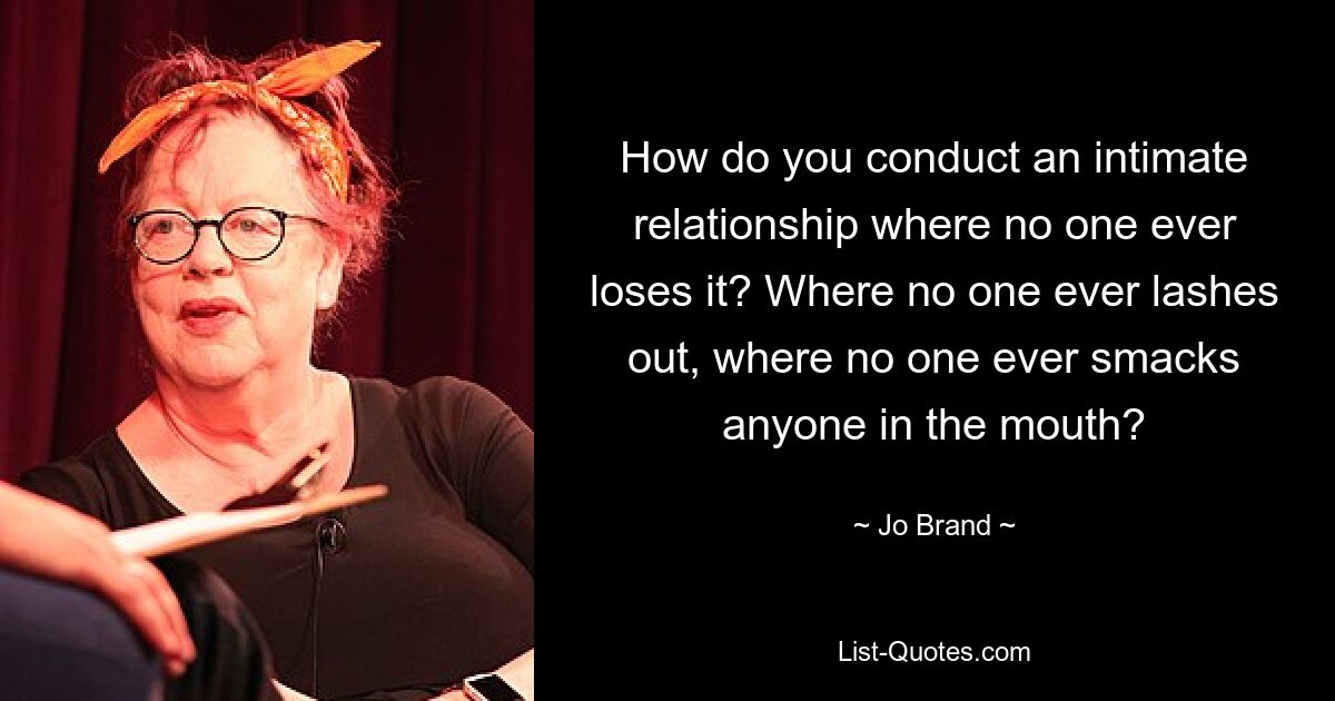 How do you conduct an intimate relationship where no one ever loses it? Where no one ever lashes out, where no one ever smacks anyone in the mouth? — © Jo Brand