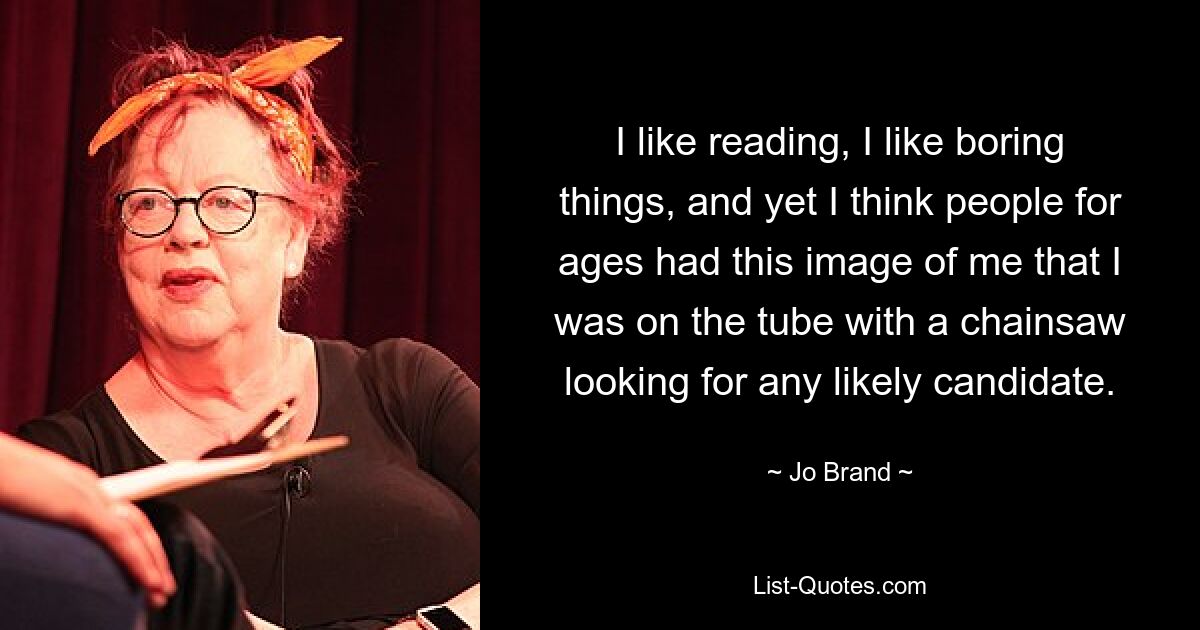 I like reading, I like boring things, and yet I think people for ages had this image of me that I was on the tube with a chainsaw looking for any likely candidate. — © Jo Brand