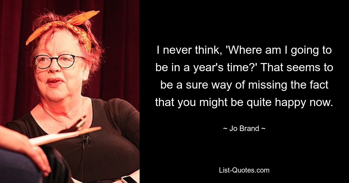 I never think, 'Where am I going to be in a year's time?' That seems to be a sure way of missing the fact that you might be quite happy now. — © Jo Brand