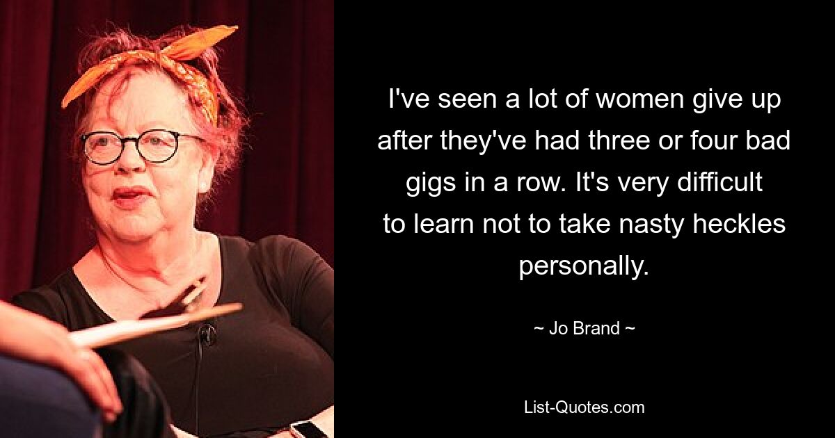 I've seen a lot of women give up after they've had three or four bad gigs in a row. It's very difficult to learn not to take nasty heckles personally. — © Jo Brand