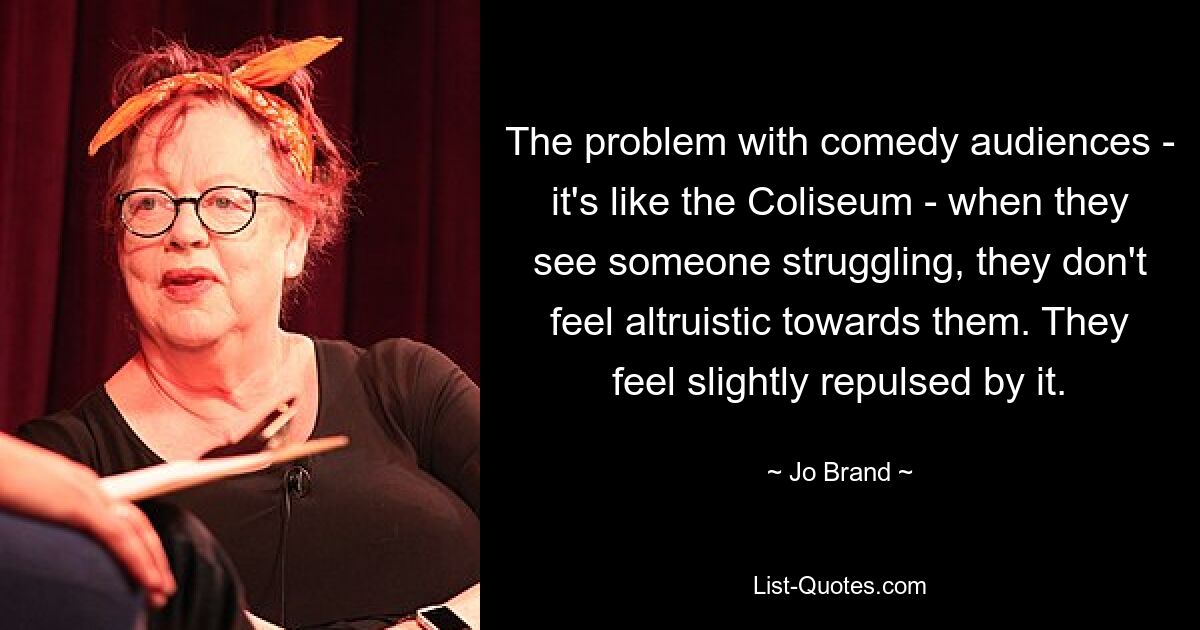 The problem with comedy audiences - it's like the Coliseum - when they see someone struggling, they don't feel altruistic towards them. They feel slightly repulsed by it. — © Jo Brand