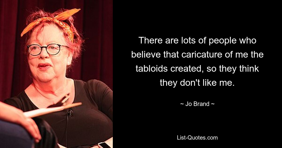 There are lots of people who believe that caricature of me the tabloids created, so they think they don't like me. — © Jo Brand