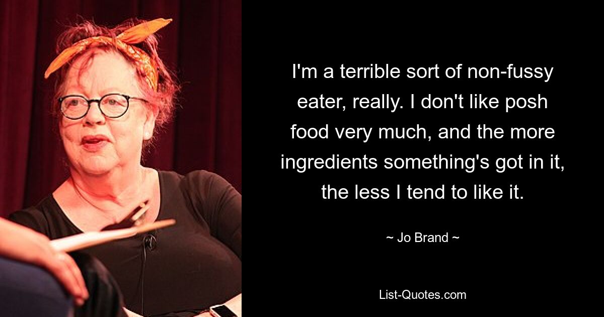 I'm a terrible sort of non-fussy eater, really. I don't like posh food very much, and the more ingredients something's got in it, the less I tend to like it. — © Jo Brand