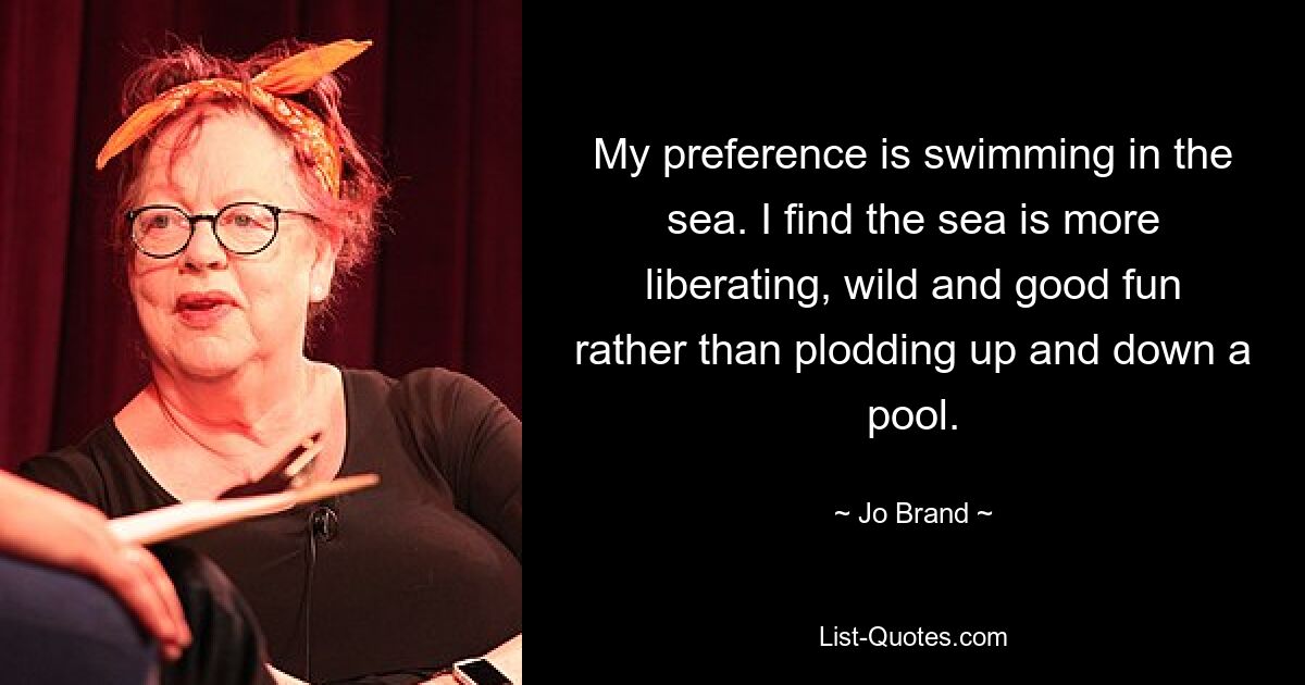 My preference is swimming in the sea. I find the sea is more liberating, wild and good fun rather than plodding up and down a pool. — © Jo Brand