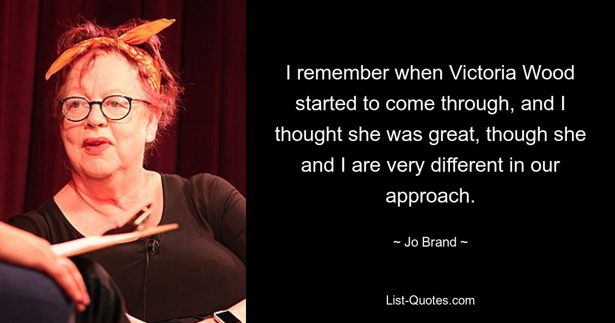 I remember when Victoria Wood started to come through, and I thought she was great, though she and I are very different in our approach. — © Jo Brand