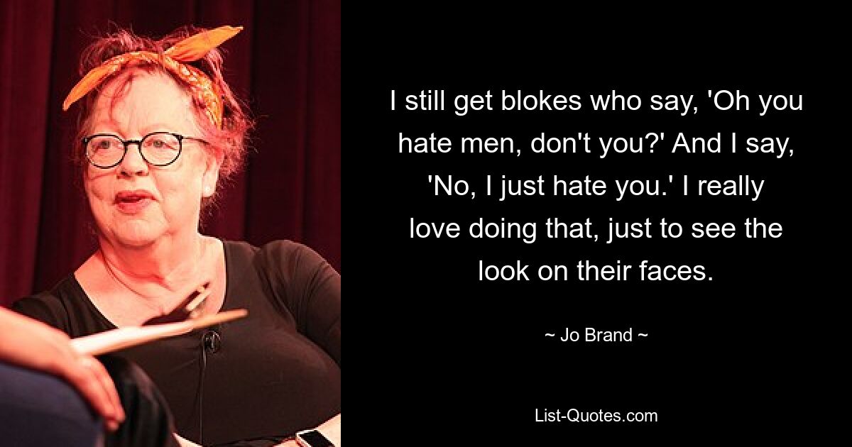 I still get blokes who say, 'Oh you hate men, don't you?' And I say, 'No, I just hate you.' I really love doing that, just to see the look on their faces. — © Jo Brand