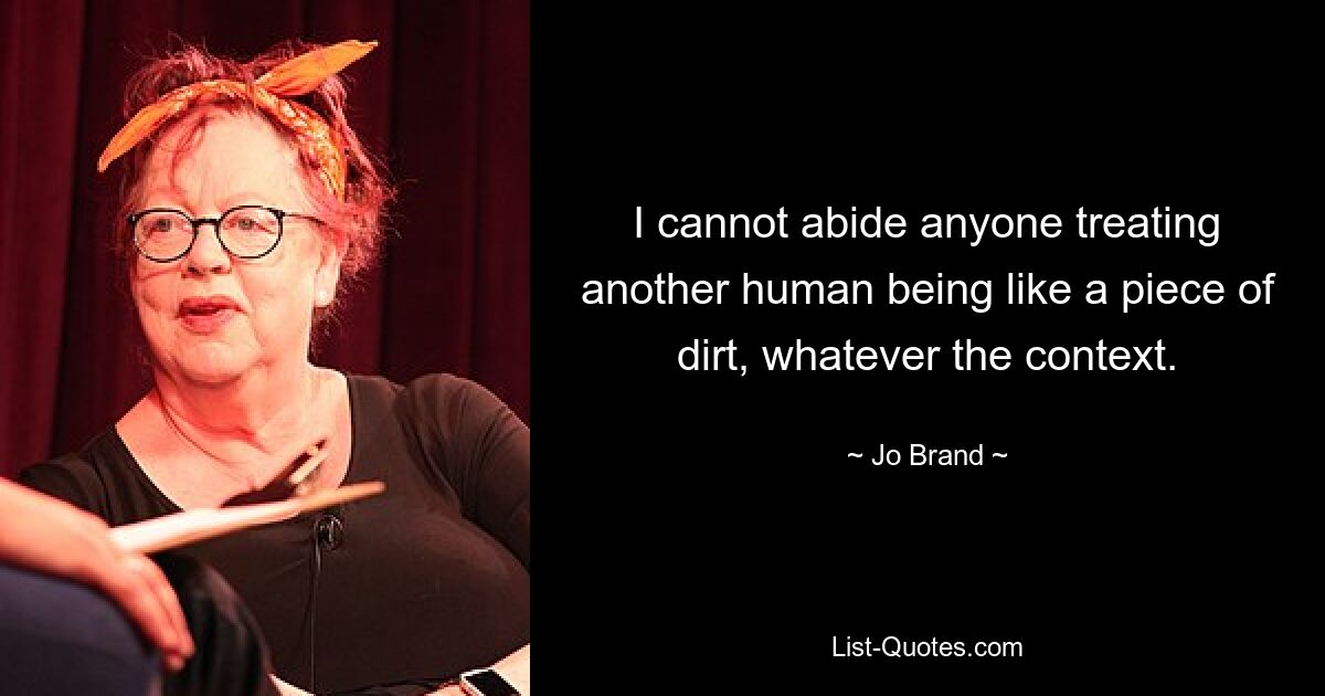 I cannot abide anyone treating another human being like a piece of dirt, whatever the context. — © Jo Brand