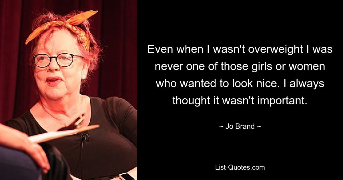 Even when I wasn't overweight I was never one of those girls or women who wanted to look nice. I always thought it wasn't important. — © Jo Brand