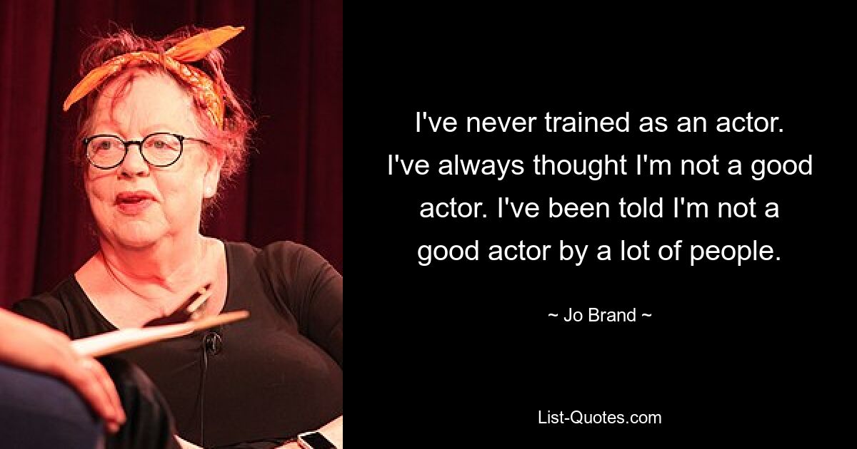 I've never trained as an actor. I've always thought I'm not a good actor. I've been told I'm not a good actor by a lot of people. — © Jo Brand