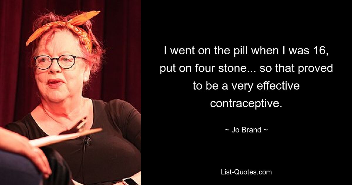 I went on the pill when I was 16, put on four stone... so that proved to be a very effective contraceptive. — © Jo Brand