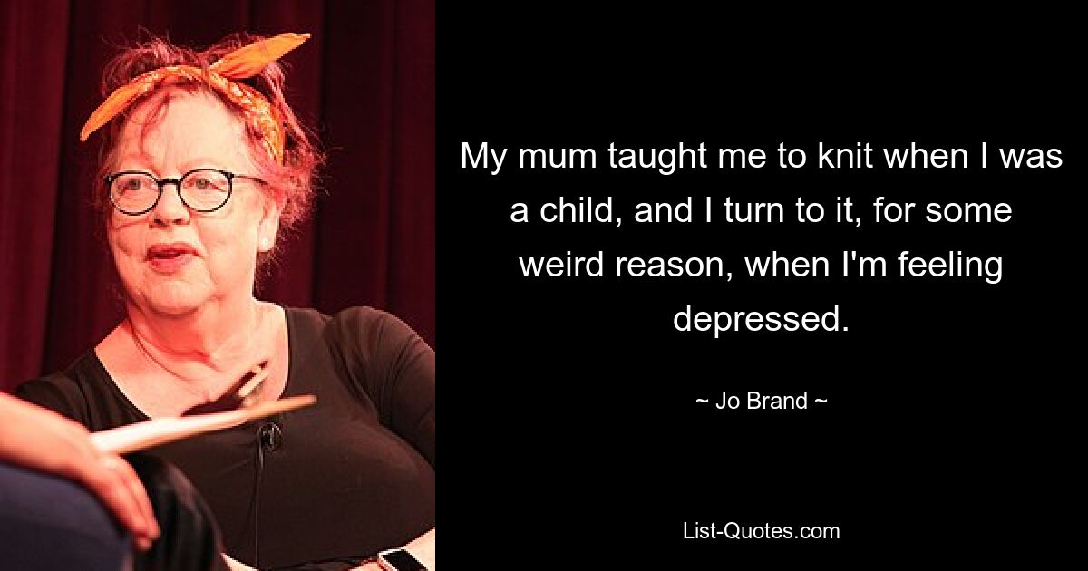 My mum taught me to knit when I was a child, and I turn to it, for some weird reason, when I'm feeling depressed. — © Jo Brand