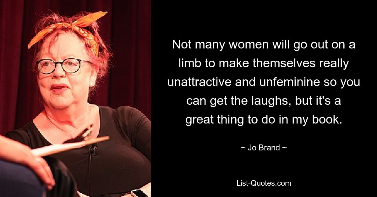 Not many women will go out on a limb to make themselves really unattractive and unfeminine so you can get the laughs, but it's a great thing to do in my book. — © Jo Brand