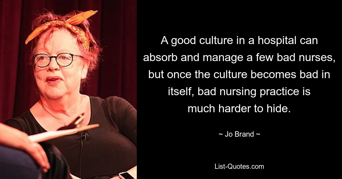 A good culture in a hospital can absorb and manage a few bad nurses, but once the culture becomes bad in itself, bad nursing practice is much harder to hide. — © Jo Brand