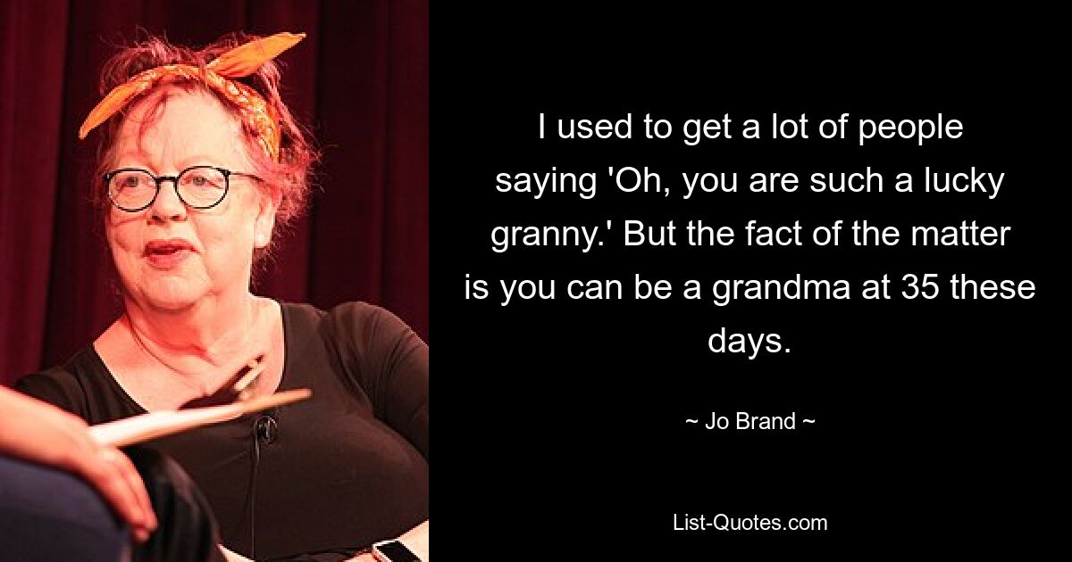 I used to get a lot of people saying 'Oh, you are such a lucky granny.' But the fact of the matter is you can be a grandma at 35 these days. — © Jo Brand