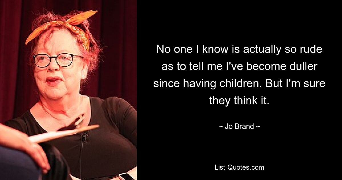 No one I know is actually so rude as to tell me I've become duller since having children. But I'm sure they think it. — © Jo Brand