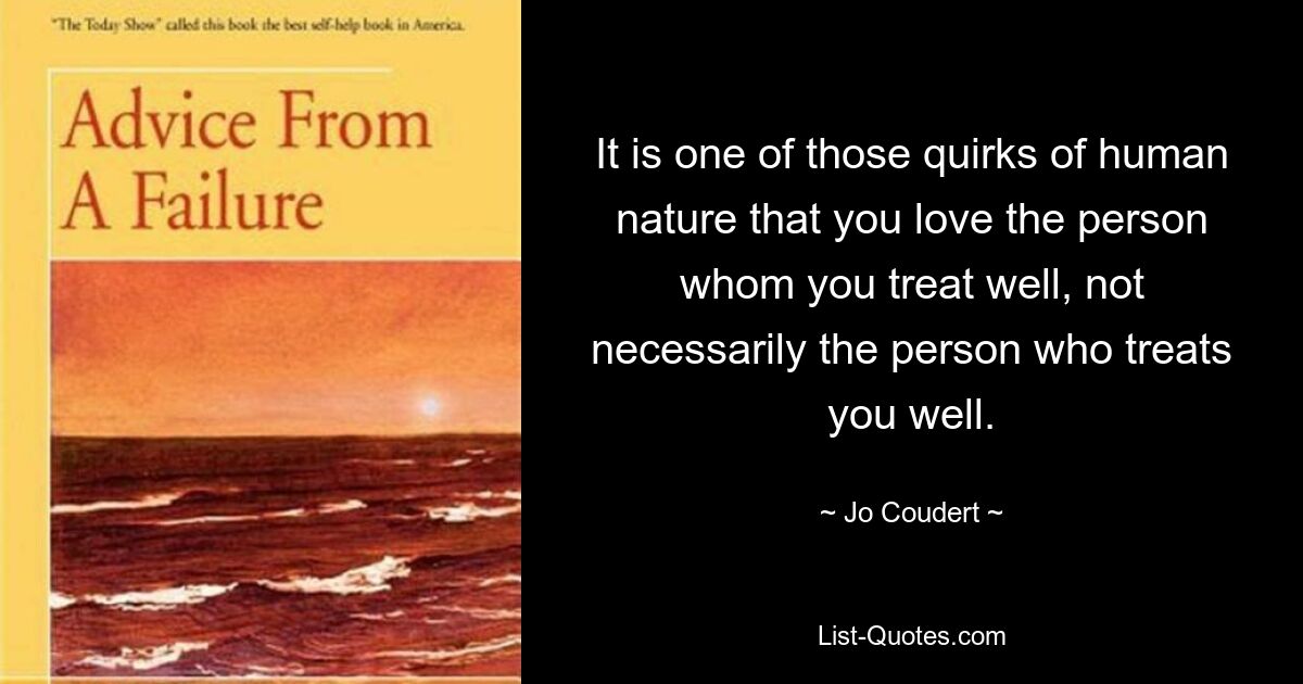 It is one of those quirks of human nature that you love the person whom you treat well, not necessarily the person who treats you well. — © Jo Coudert