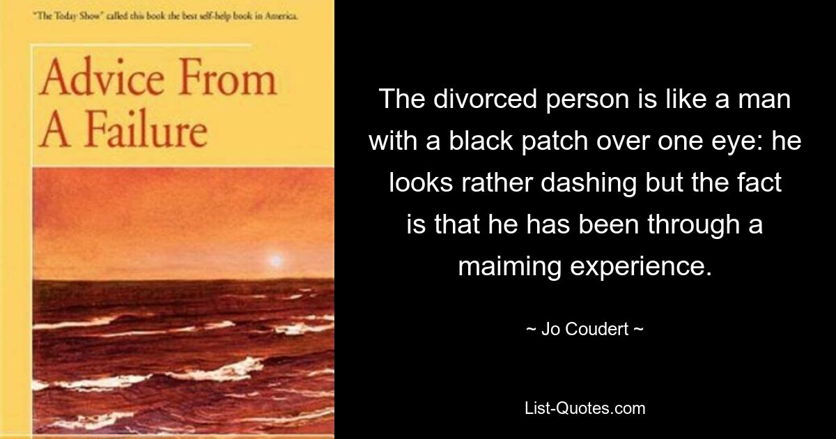 The divorced person is like a man with a black patch over one eye: he looks rather dashing but the fact is that he has been through a maiming experience. — © Jo Coudert