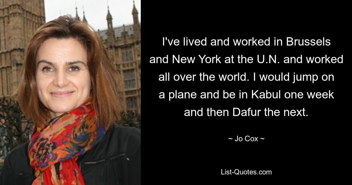 I've lived and worked in Brussels and New York at the U.N. and worked all over the world. I would jump on a plane and be in Kabul one week and then Dafur the next. — © Jo Cox