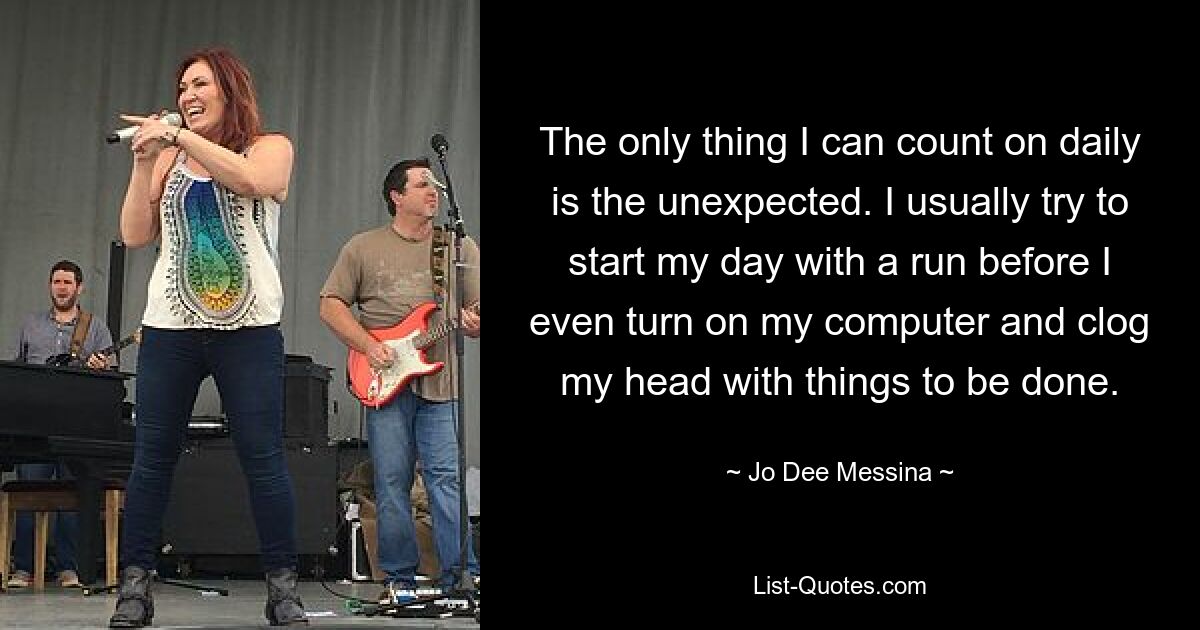 The only thing I can count on daily is the unexpected. I usually try to start my day with a run before I even turn on my computer and clog my head with things to be done. — © Jo Dee Messina